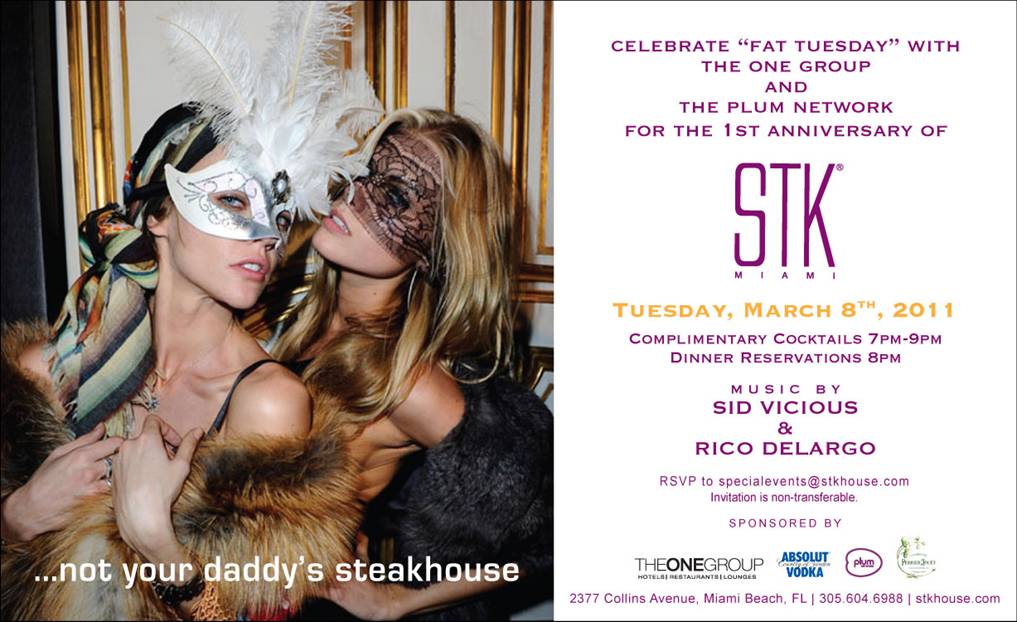 CELEBRATE “FAT TUESDAY” WITH THE ONE GROUP FOR THE 1ST ANNIVERSARY OF STK MIAMI     TUESDAY, MARCH 8, 2011 :: COMPLIMENTARY COCKTAILS 7-9PM; DINNER RESERVATIONS -- 8PM  (all reservations receive a complimentary bottle of Perrier Jouet Champagne)     MUSIC BY: SID VICIOUS & RICO DELARGO     RSVP TO SPECIALEVENTS@STKHOUSE.COM  INVITATION IS NON-TRANSFERABLE